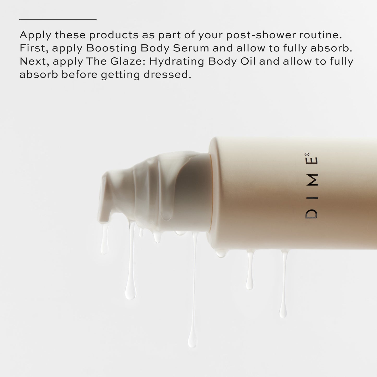 Apply Boosting Body Serum, allow to fully absorb, apply The Glaze and allow to fully absorb before getting dressed.