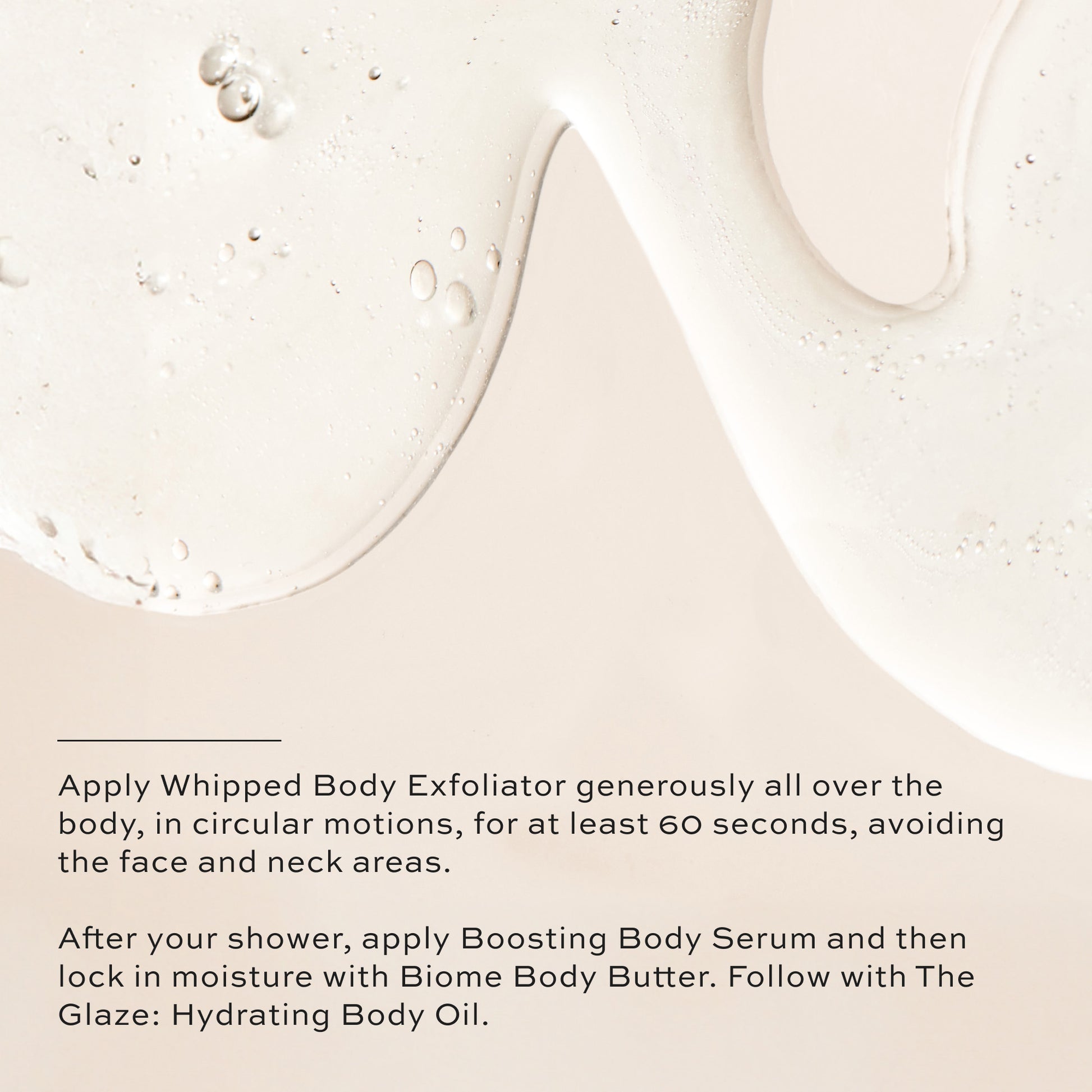 Apply Whipped Body Exfoliator generously, after your shower apply Boosting Body Serum and then lock in moisture with Biome Body Butter. Follow with The Glaze: Hydrating Body Oil