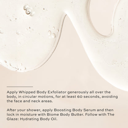 Apply Whipped Body Exfoliator generously, after your shower apply Boosting Body Serum and then lock in moisture with Biome Body Butter. Follow with The Glaze: Hydrating Body Oil