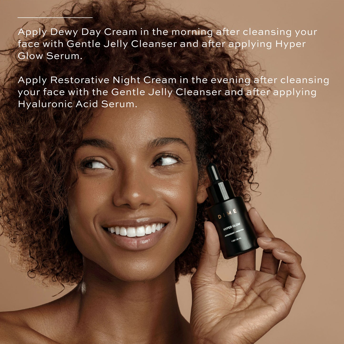 Apply Dewy Day Cream after hyper glow serum in the morning. At night, apply Restorative Night Cream after Hyaluronic Acid Serum