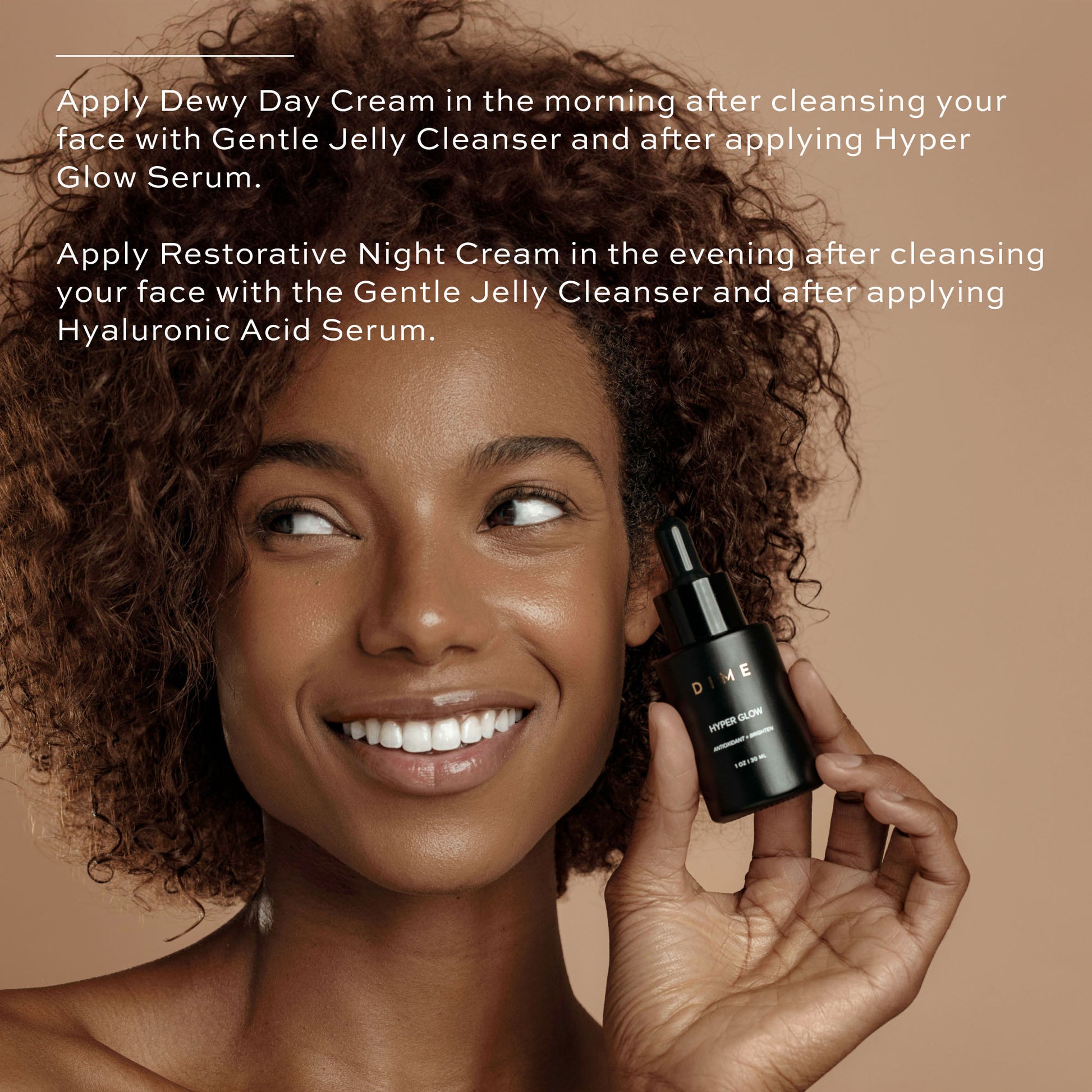 Apply Dewy Day Cream after hyper glow serum in the morning. At night, apply Restorative Night Cream after Hyaluronic Acid Serum