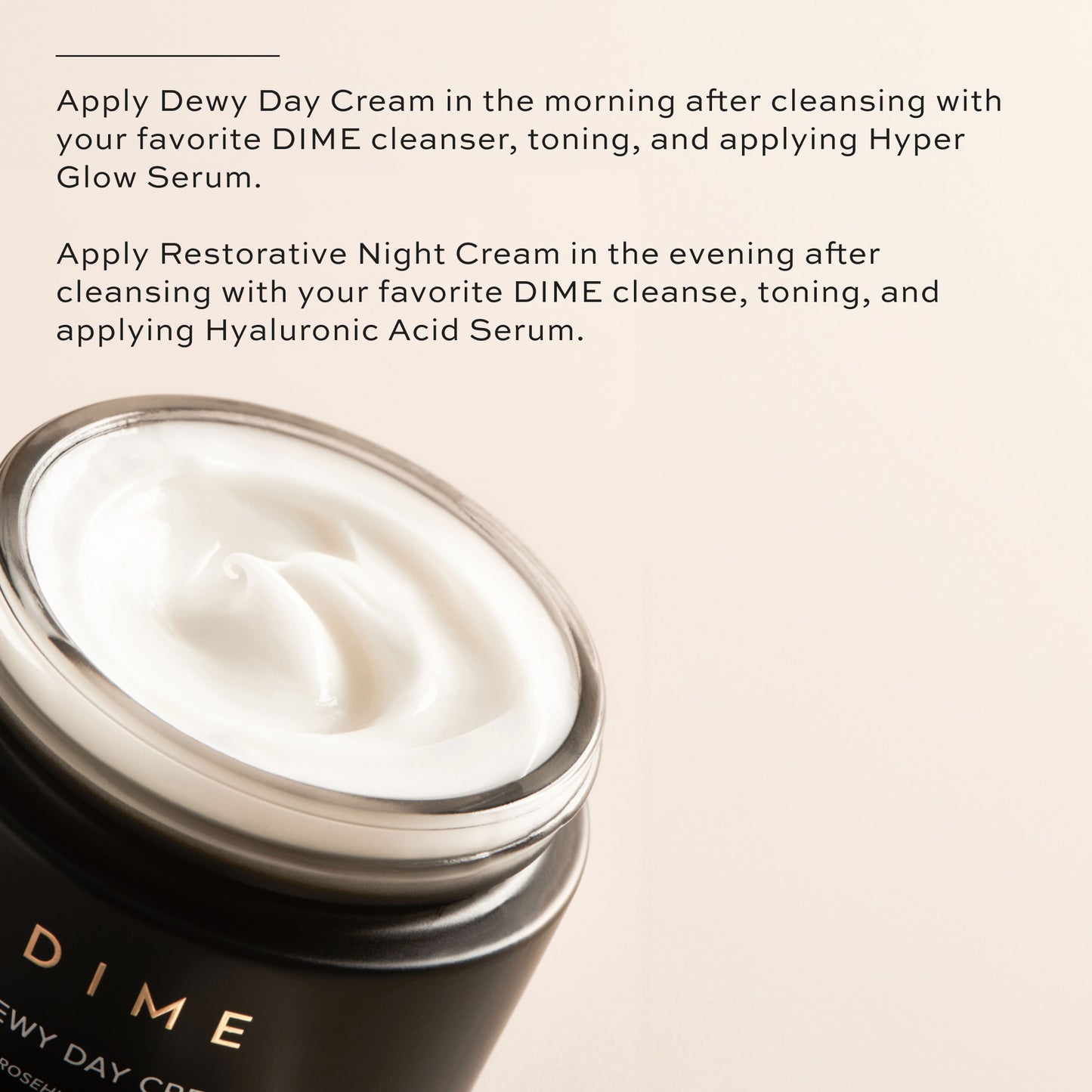 Apply Dewy Day Cream in the morning, apply Restorative Night Cream at night