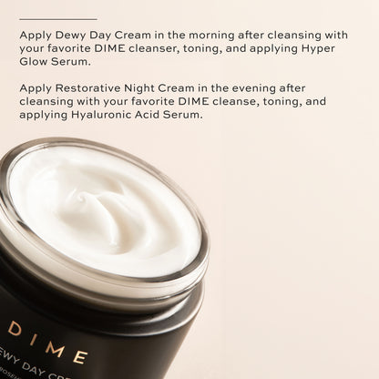 Apply Dewy Day Cream in the morning, apply Restorative Night Cream at night