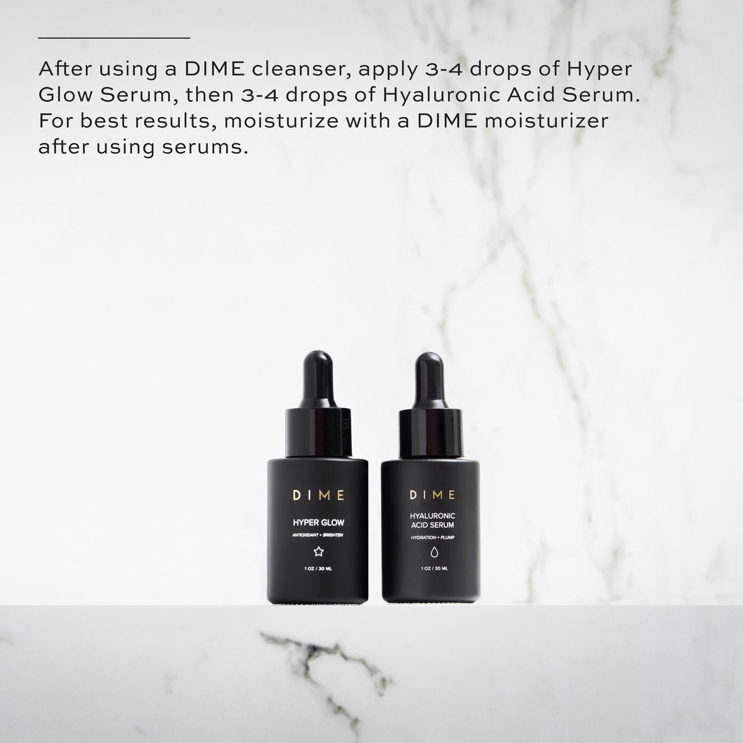After using a DIME cleanser, apply 3-4 drops of Hyper Glow Serum, then 3-4 drops of Hyaluronic Acid Serum
