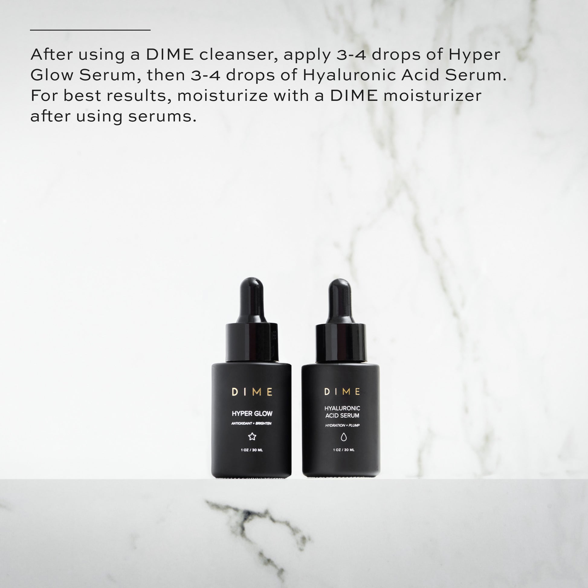 After using a DIME cleanser, apply 3-4 drops of Hyper Glow Serum, then 3-4 drops of Hyaluronic Acid Serum